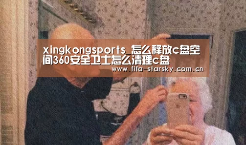 xingkongsports_怎么释放c盘空间360安全卫士怎么清理c盘